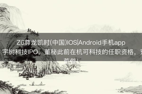 Z6尊龙凯时(中国)IOS|Android手机app下载 宇树科技IPO，董秘此前在杭可科技的任职资格，荒僻！
