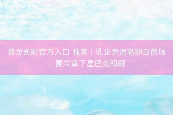 尊龙凯时官方入口 独家丨乳企竞速高卵白商场：蒙牛拿下星巴克和解