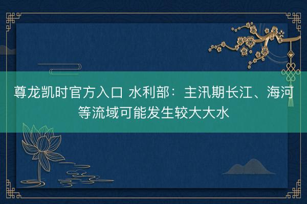 尊龙凯时官方入口 水利部：主汛期长江、海河等流域可能发生较大大水