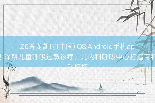 Z6尊龙凯时(中国)IOS|Android手机app下载 深耕儿童呼吸过敏诊疗，儿内科呼吸中心打造专科标杆