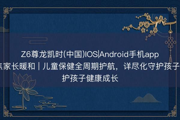 Z6尊龙凯时(中国)IOS|Android手机app下载 聚焦家长暖和 | 儿童保健全周期护航，详尽化守护孩子健康成长