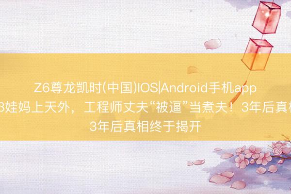 Z6尊龙凯时(中国)IOS|Android手机app下载 44岁3娃妈上天外，工程师丈夫“被逼”当煮夫！3年后真相终于揭开