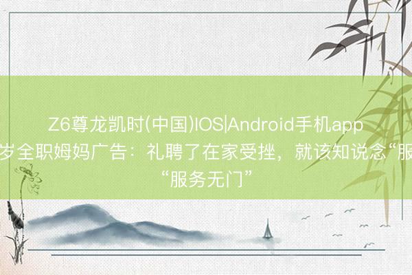 Z6尊龙凯时(中国)IOS|Android手机app下载 35岁全职姆妈广告：礼聘了在家受挫，就该知说念“服务无门”