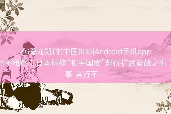 Z6尊龙凯时(中国)IOS|Android手机app下载 蓝厅不雅察丨日本标榜“和平国度”却行扩武备战之事 言行不一