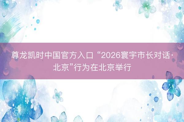 尊龙凯时中国官方入口 “2026寰宇市长对话·北京”行为在北京举行