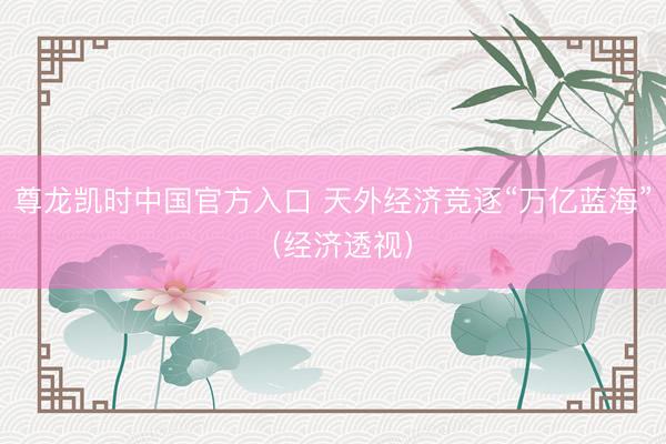 尊龙凯时中国官方入口 天外经济竞逐“万亿蓝海”（经济透视）