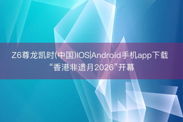 Z6尊龙凯时(中国)IOS|Android手机app下载 “香港非遗月2026”开幕
