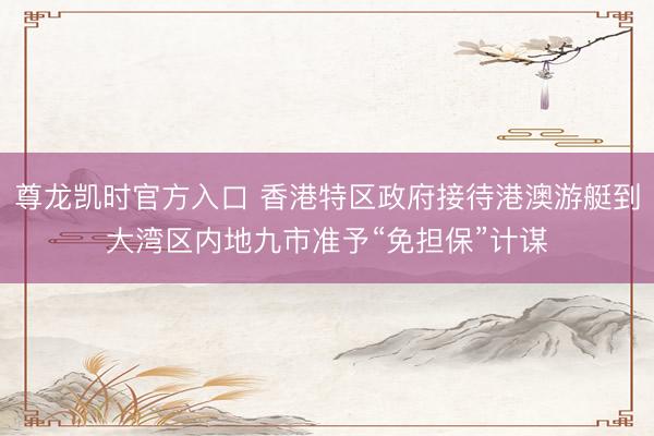 尊龙凯时官方入口 香港特区政府接待港澳游艇到大湾区内地九市准予“免担保”计谋
