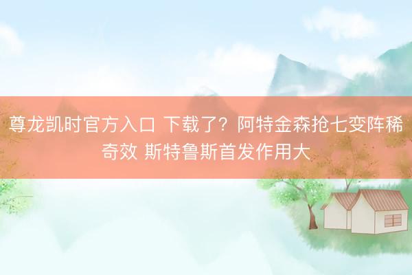 尊龙凯时官方入口 下载了?阿特金森抢七变阵稀奇效 斯特鲁斯首发作用大