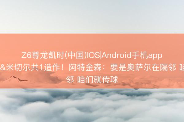 Z6尊龙凯时(中国)IOS|Android手机app下载 哈登&米切尔共1造作！阿特金森：要是奥萨尔在隔邻 咱们就传球