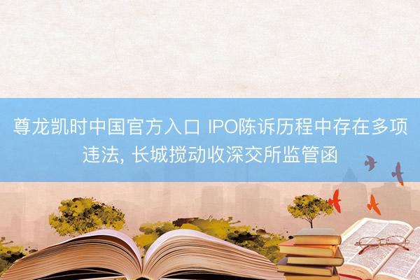 尊龙凯时中国官方入口 IPO陈诉历程中存在多项违法， 长城搅动收深交所监管函