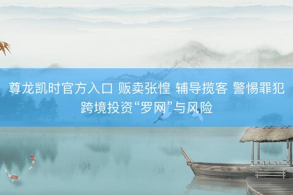 尊龙凯时官方入口 贩卖张惶 辅导揽客 警惕罪犯跨境投资“罗网”与风险