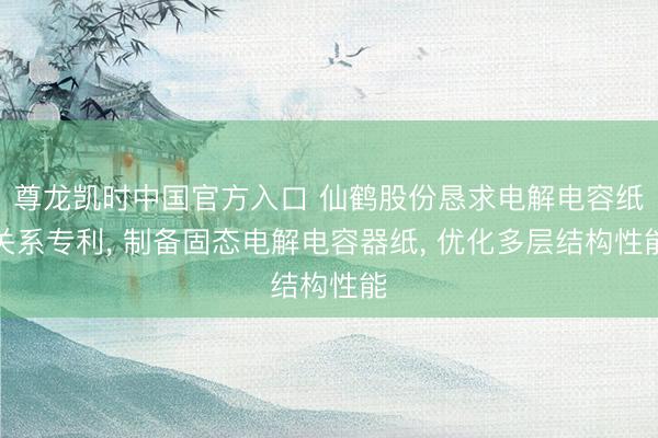 尊龙凯时中国官方入口 仙鹤股份恳求电解电容纸关系专利， 制备固态电解电容器纸， 优化多层结构性能