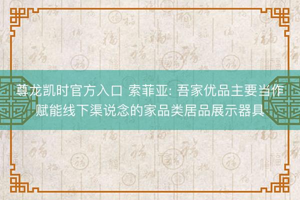 尊龙凯时官方入口 索菲亚: 吾家优品主要当作赋能线下渠说念的家品类居品展示器具