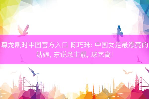 尊龙凯时中国官方入口 陈巧珠: 中国女足最漂亮的姑娘， 东说念主靓， 球艺高!