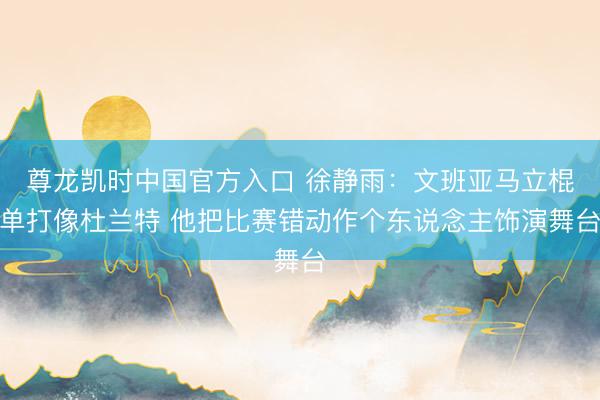 尊龙凯时中国官方入口 徐静雨：文班亚马立棍单打像杜兰特 他把比赛错动作个东说念主饰演舞台
