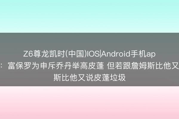 Z6尊龙凯时(中国)IOS|Android手机app下载 夸梅:富保罗为申斥乔丹举高皮蓬 但若跟詹姆斯比他又说皮蓬垃圾