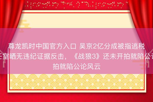 尊龙凯时中国官方入口 吴京2亿分成被指逃税？责任室晒无违纪证据反击，《战狼3》还未开拍就陷公论风云