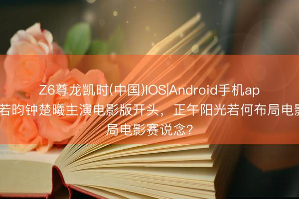 Z6尊龙凯时(中国)IOS|Android手机app下载 张若昀钟楚曦主演电影版开头,正午阳光若何布局电影赛说念?
