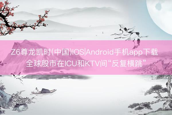 Z6尊龙凯时(中国)IOS|Android手机app下载 全球股市在ICU和KTV间“反复横跳”