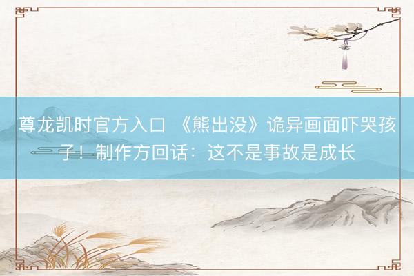 尊龙凯时官方入口 《熊出没》诡异画面吓哭孩子！制作方回话：这不是事故是成长