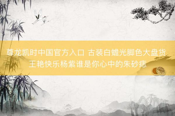 尊龙凯时中国官方入口 古装白蟾光脚色大盘货 王艳快乐杨紫谁是你心中的朱砂痣