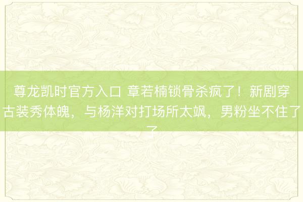 尊龙凯时官方入口 章若楠锁骨杀疯了！新剧穿古装秀体魄，与杨洋对打场所太飒，男粉坐不住了