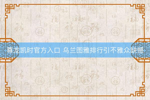 尊龙凯时官方入口 乌兰图雅排行引不雅众缺憾