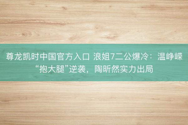 尊龙凯时中国官方入口 浪姐7二公爆冷：温峥嵘“抱大腿”逆袭，陶昕然实力出局