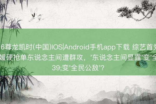 Z6尊龙凯时(中国)IOS|Android手机app下载 综艺首秀翻车！方媛硬抢单东说念主间遭群攻，'东说念主间显露'变'全民公敌'?