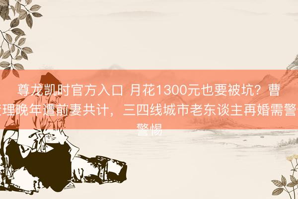 尊龙凯时官方入口 月花1300元也要被坑？曹查理晚年遭前妻共计，三四线城市老东谈主再婚需警惕