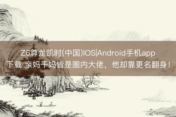 Z6尊龙凯时(中国)IOS|Android手机app下载 亲妈干妈皆是圈内大佬，他却靠更名翻身！