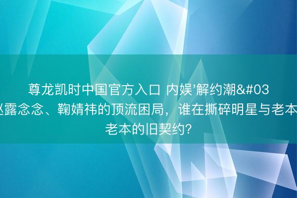 尊龙凯时中国官方入口 内娱'解约潮'背后：赵露念念、鞠婧祎的顶流困局，谁在撕碎明星与老本的旧契约？