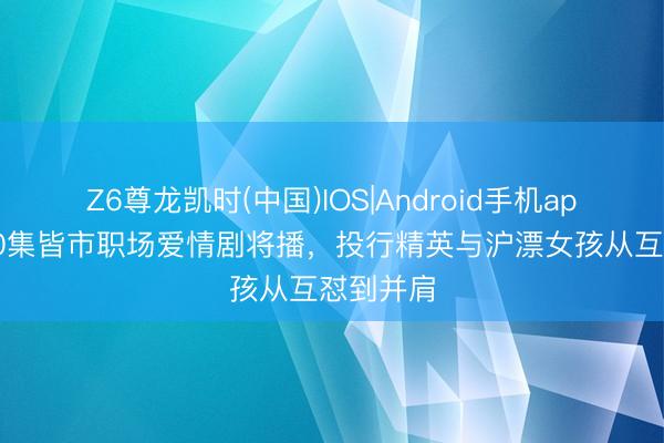 Z6尊龙凯时(中国)IOS|Android手机app下载 40集皆市职场爱情剧将播，投行精英与沪漂女孩从互怼到并肩