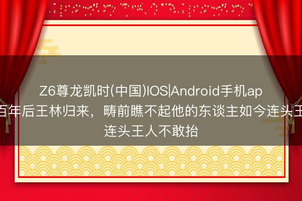 Z6尊龙凯时(中国)IOS|Android手机app下载 五百年后王林归来，畴前瞧不起他的东谈主如今连头王人不敢抬
