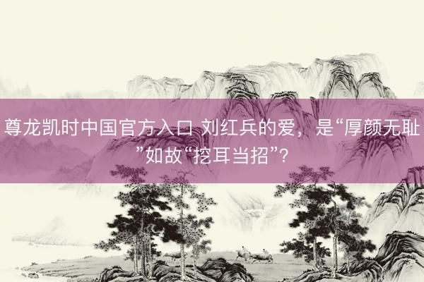 尊龙凯时中国官方入口 刘红兵的爱，是“厚颜无耻”如故“挖耳当招”？
