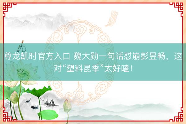尊龙凯时官方入口 魏大勋一句话怼崩彭昱畅，这对“塑料昆季”太好嗑！