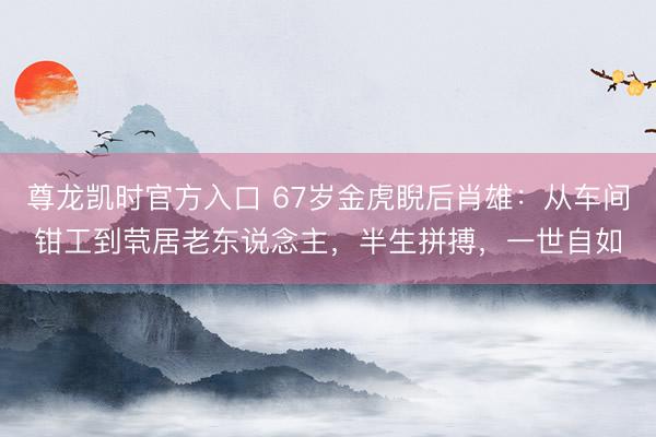 尊龙凯时官方入口 67岁金虎睨后肖雄：从车间钳工到茕居老东说念主，半生拼搏，一世自如