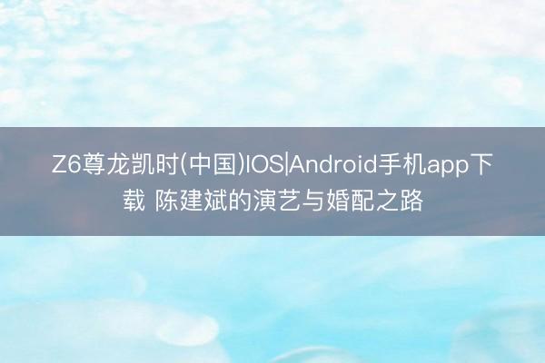 Z6尊龙凯时(中国)IOS|Android手机app下载 陈建斌的演艺与婚配之路