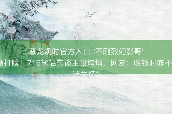 尊龙凯时官方入口 '不刚烈幻影哥'反被视频打脸！716鸳侣东谈主设垮塌，网友：收钱时咋不装失忆？