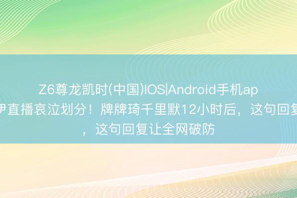 Z6尊龙凯时(中国)IOS|Android手机app下载 小伊伊直播哀泣划分！牌牌琦千里默12小时后，这句回复让全网破防