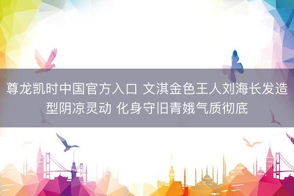 尊龙凯时中国官方入口 文淇金色王人刘海长发造型阴凉灵动 化身守旧青娥气质彻底