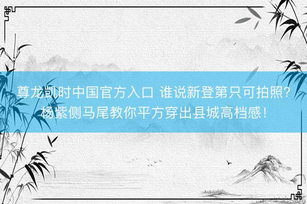 尊龙凯时中国官方入口 谁说新登第只可拍照？杨紫侧马尾教你平方穿出县城高档感！