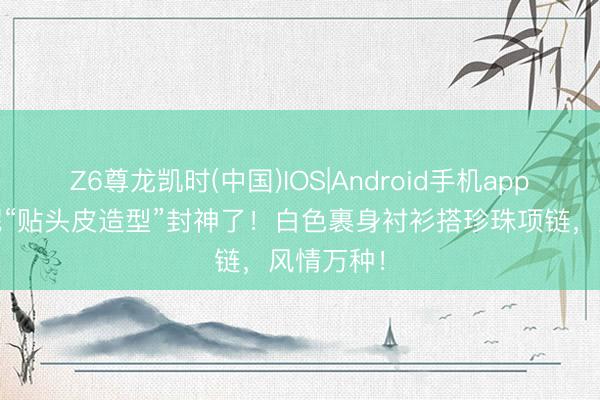 Z6尊龙凯时(中国)IOS|Android手机app下载 倪妮“贴头皮造型”封神了！白色裹身衬衫搭珍珠项链，风情万种！