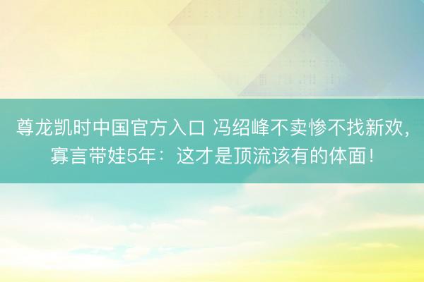 尊龙凯时中国官方入口 冯绍峰不卖惨不找新欢，寡言带娃5年：这才是顶流该有的体面！