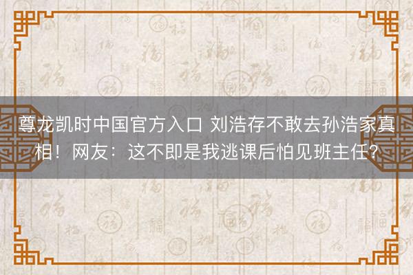 尊龙凯时中国官方入口 刘浩存不敢去孙浩家真相！网友：这不即是我逃课后怕见班主任？