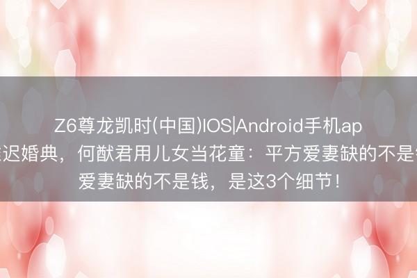 Z6尊龙凯时(中国)IOS|Android手机app下载 七年守孝推迟婚典，何猷君用儿女当花童：平方爱妻缺的不是钱，是这3个细节！