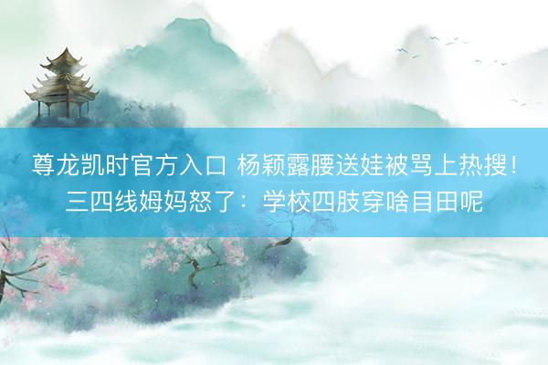 尊龙凯时官方入口 杨颖露腰送娃被骂上热搜！三四线姆妈怒了：学校四肢穿啥目田呢