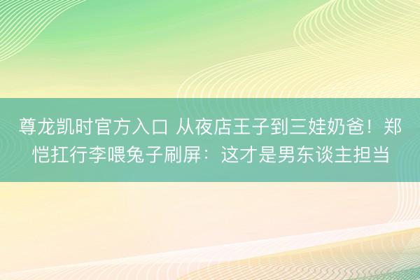 尊龙凯时官方入口 从夜店王子到三娃奶爸！郑恺扛行李喂兔子刷屏：这才是男东谈主担当