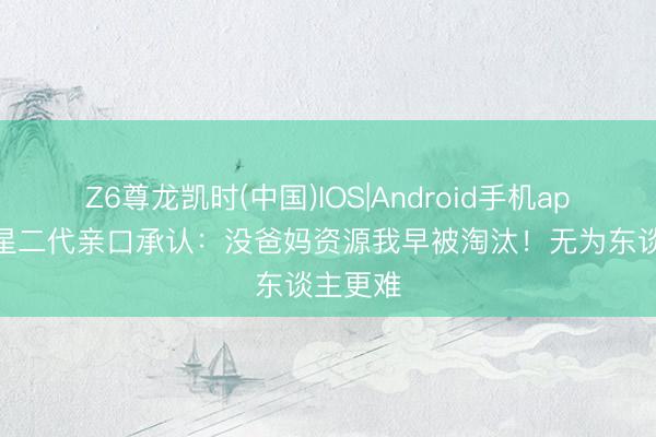 Z6尊龙凯时(中国)IOS|Android手机app下载 星二代亲口承认：没爸妈资源我早被淘汰！无为东谈主更难